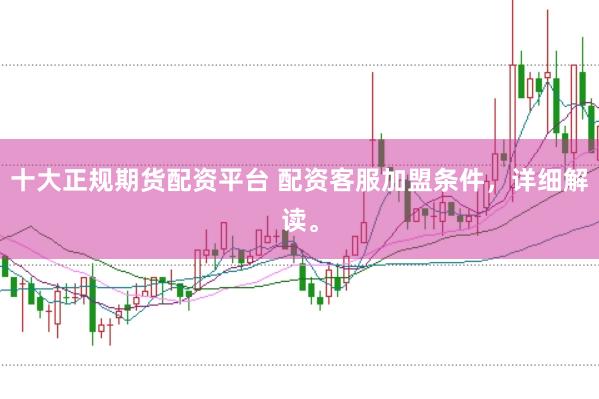 十大正规期货配资平台 配资客服加盟条件，详细解读。