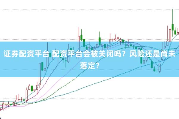 证券配资平台 配资平台会被关闭吗？风险还是尚未落定？