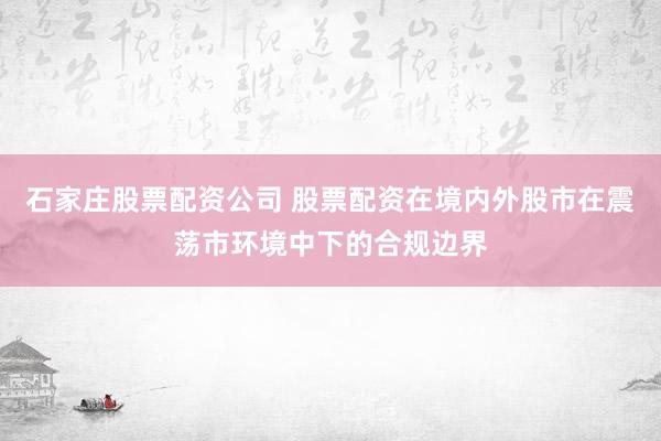 石家庄股票配资公司 股票配资在境内外股市在震荡市环境中下的合规边界