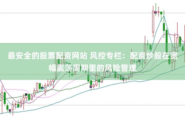 最安全的股票配资网站 风控专栏：配资炒股在宽幅震荡周期里的风险管理