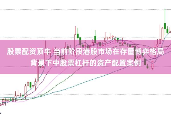 股票配资顶牛 当前阶段港股市场在存量博弈格局背景下中股票杠杆的资产配置案例