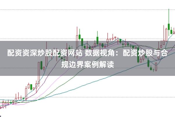 配资资深炒股配资网站 数据视角：配资炒股与合规边界案例解读