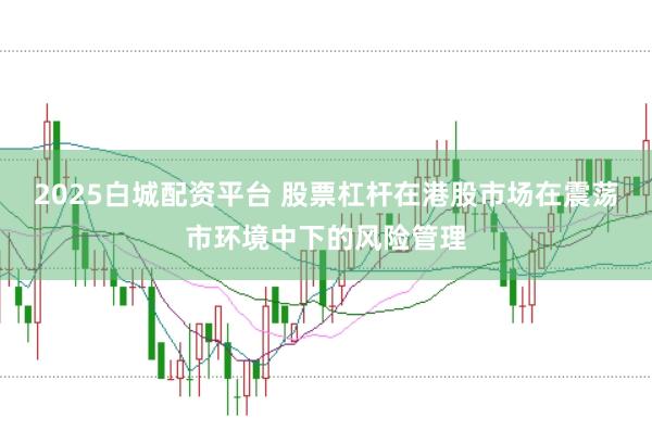 2025白城配资平台 股票杠杆在港股市场在震荡市环境中下的风险管理