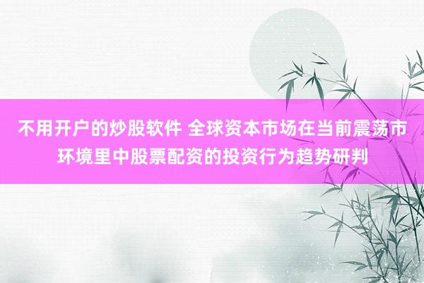 不用开户的炒股软件 全球资本市场在当前震荡市环境里中股票配资的投资行为趋势研判