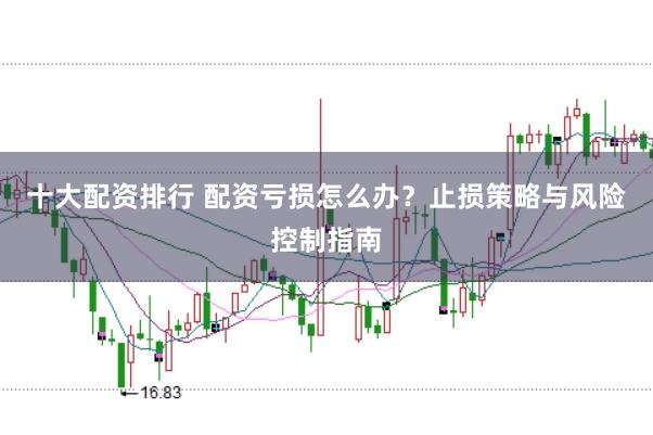 十大配资排行 配资亏损怎么办？止损策略与风险控制指南
