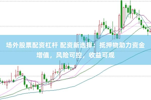 场外股票配资杠杆 配资新选择：抵押物助力资金增值，风险可控，收益可观