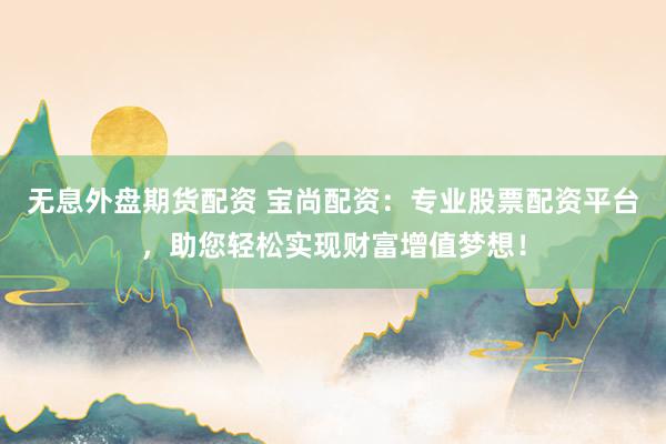 无息外盘期货配资 宝尚配资：专业股票配资平台，助您轻松实现财富增值梦想！