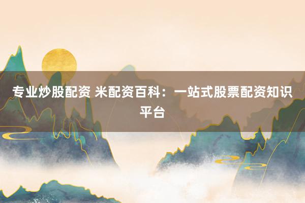 专业炒股配资 米配资百科：一站式股票配资知识平台