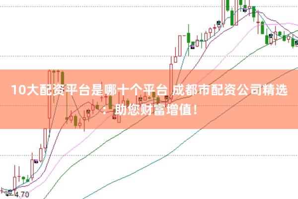 10大配资平台是哪十个平台 成都市配资公司精选：助您财富增值！