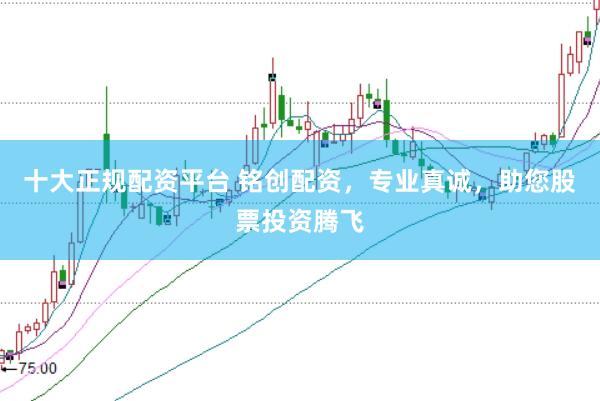 十大正规配资平台 铭创配资，专业真诚，助您股票投资腾飞