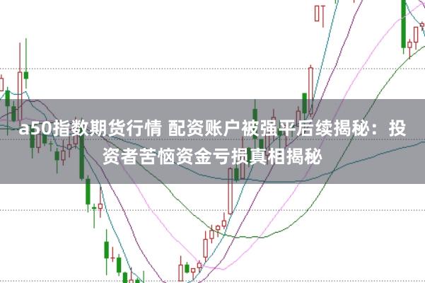a50指数期货行情 配资账户被强平后续揭秘：投资者苦恼资金亏损真相揭秘