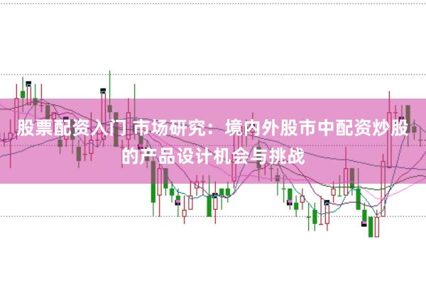 股票配资入门 市场研究:境内外股市中配资炒股的产品设计机会与挑战