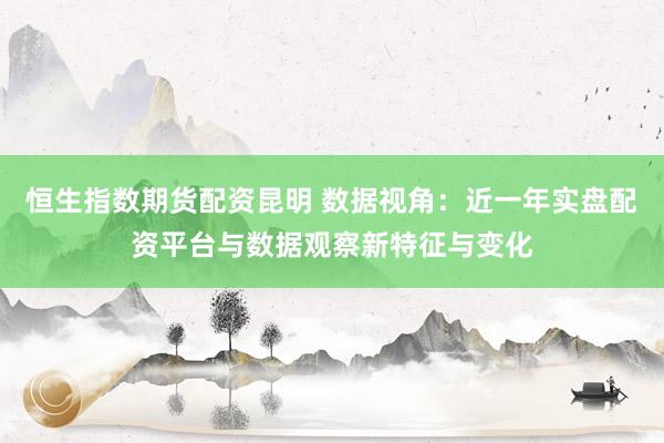 恒生指数期货配资昆明 数据视角：近一年实盘配资平台与数据观察新特征与变化