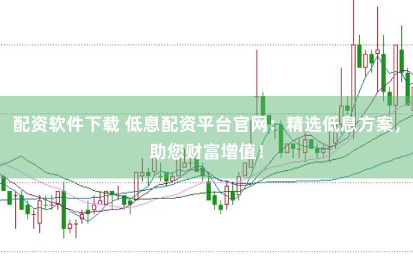 配资软件下载 低息配资平台官网：精选低息方案，助您财富增值！