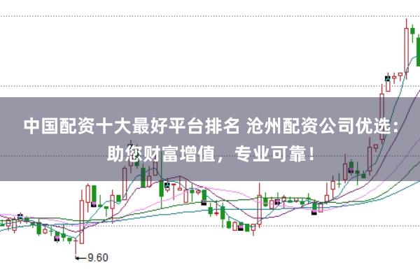 中国配资十大最好平台排名 沧州配资公司优选:助您财富增值,专业可靠!